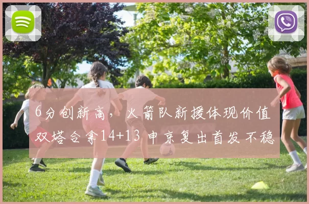 6分创新高，火箭队新援体现价值 双塔合拿14+13 申京复出首发不稳