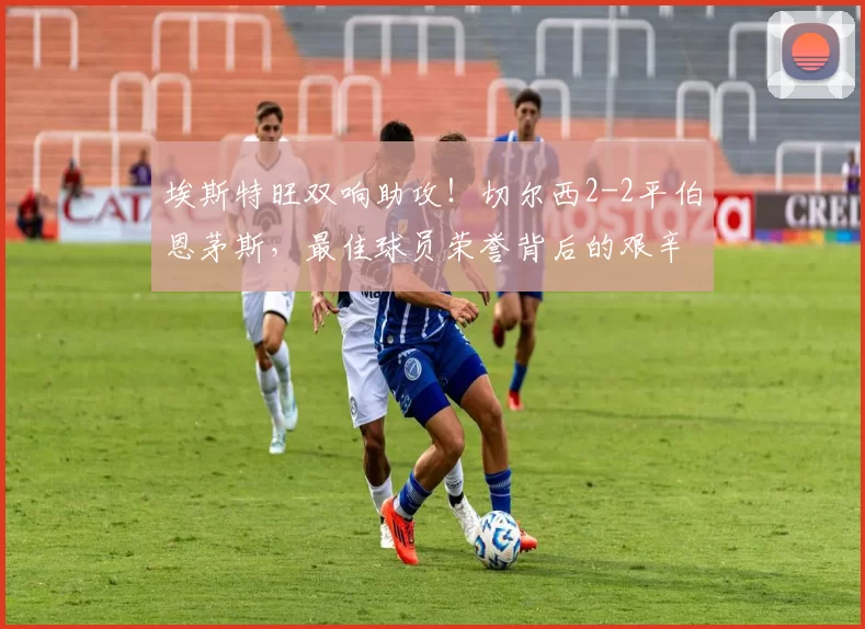 埃斯特旺双响助攻!切尔西2-2平伯恩茅斯,最佳球员荣誉背后的艰辛训练_比赛_传球