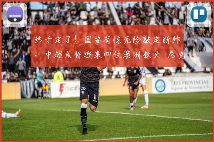终于定了！国安有惊无险敲定新帅，中超或将迎来四位澳洲教头_尼克·蒙哥马利_主教练_蓉城