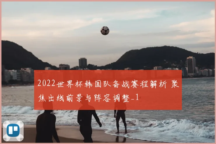 2022世界杯韩国队备战赛程解析 聚焦出线前景与阵容调整_1