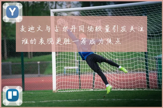 麦迪文与古尔丹同场较量引发关注 谁的表现更胜一筹成为焦点