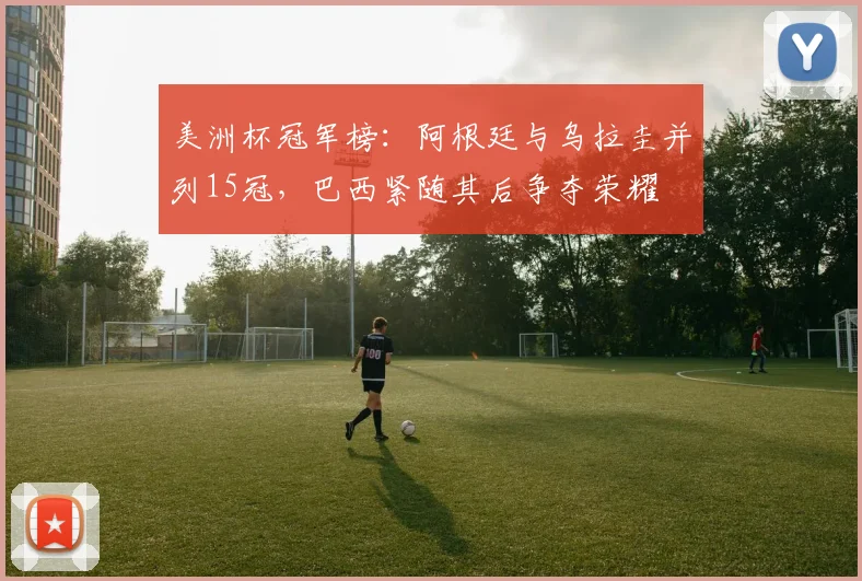 美洲杯冠军榜:阿根廷与乌拉圭并列15冠,巴西紧随其后争夺荣耀
