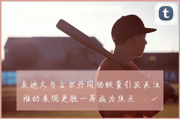 麦迪文与古尔丹同场较量引发关注 谁的表现更胜一筹成为焦点